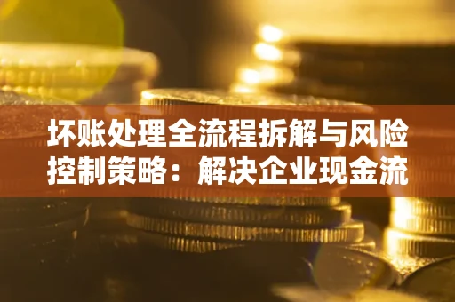 武汉坏账处理全流程拆解与风险控制策略：解决企业现金流顽疾的实战指南