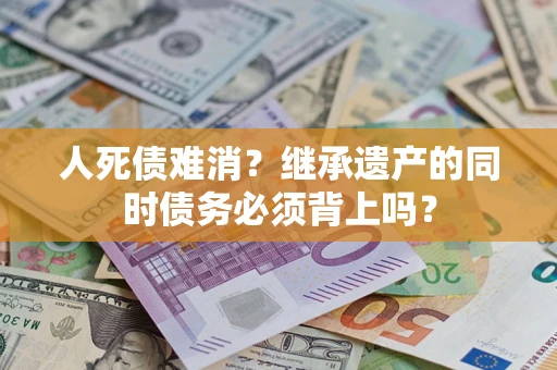 武汉人死债难消？继承遗产的同时债务必须背上吗？