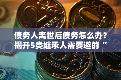 武汉债务人离世后债务怎么办？揭开5类继承人需要避的“坑”