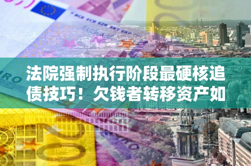 武汉法院强制执行阶段最硬核追债技巧！欠钱者转移资产如何破解？